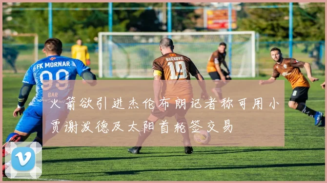 火箭欲引进杰伦布朗记者称可用小贾谢泼德及太阳首轮签交易