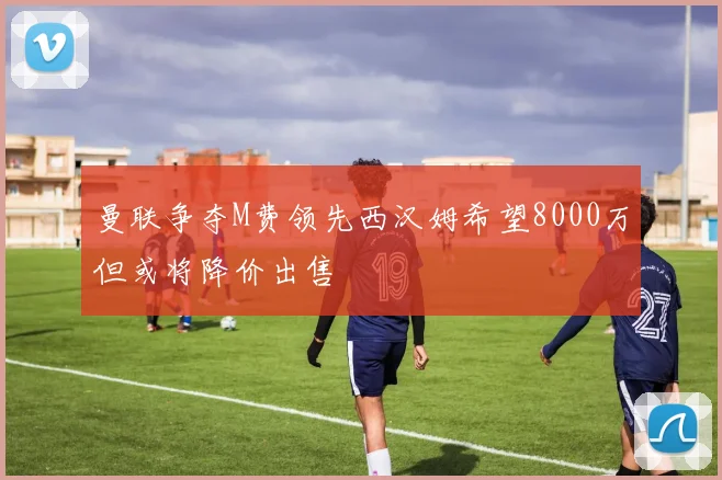 曼联争夺M费领先西汉姆希望8000万但或将降价出售