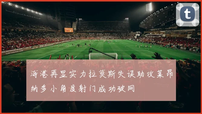 海港再显实力拉莫斯失误助攻莱昂纳多小角度射门成功破网