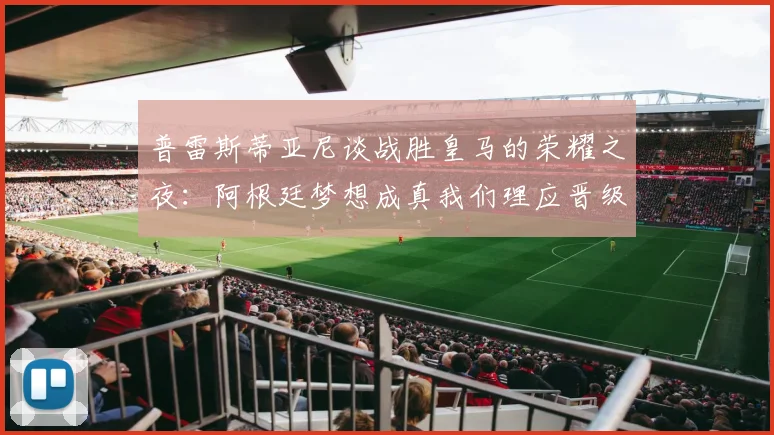 普雷斯蒂亚尼谈战胜皇马的荣耀之夜：阿根廷梦想成真我们理应晋级