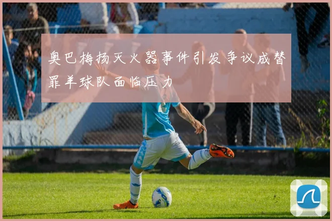 奥巴梅扬灭火器事件引发争议成替罪羊球队面临压力