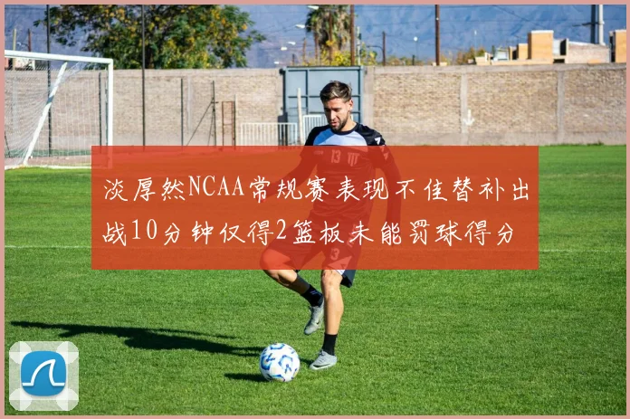 淡厚然NCAA常规赛表现不佳替补出战10分钟仅得2篮板未能罚球得分