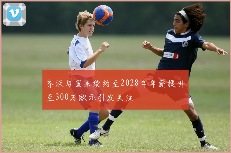 齐沃与国米续约至2028年年薪提升至300万欧元引发关注