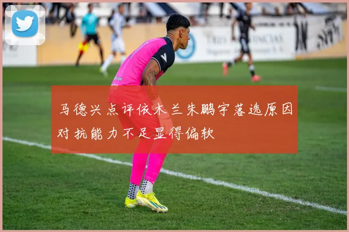 马德兴点评依木兰朱鹏宇落选原因对抗能力不足显得偏软