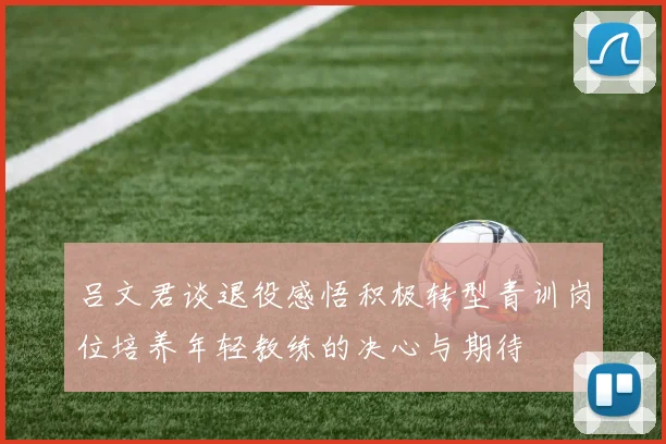 吕文君谈退役感悟积极转型青训岗位培养年轻教练的决心与期待