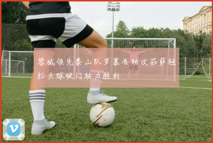 蓉城领先泰山队罗慕洛助攻茹萨轻松头球破门助力胜利