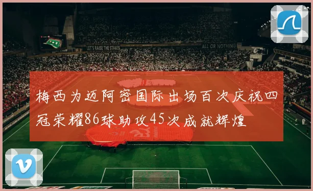 梅西为迈阿密国际出场百次庆祝四冠荣耀86球助攻45次成就辉煌