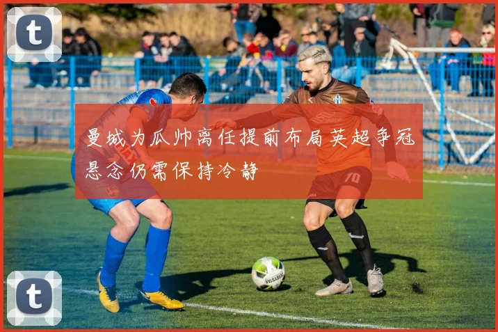 曼城为瓜帅离任提前布局英超争冠悬念仍需保持冷静