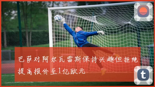 巴萨对阿尔瓦雷斯保持兴趣但拒绝提高报价至1亿欧元
