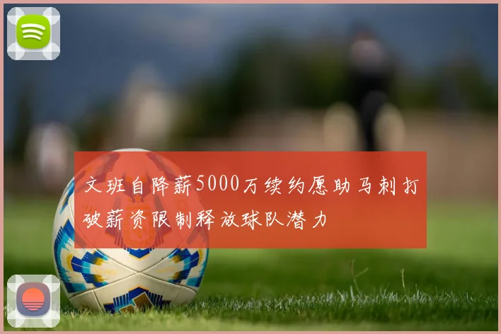 文班自降薪5000万续约愿助马刺打破薪资限制释放球队潜力