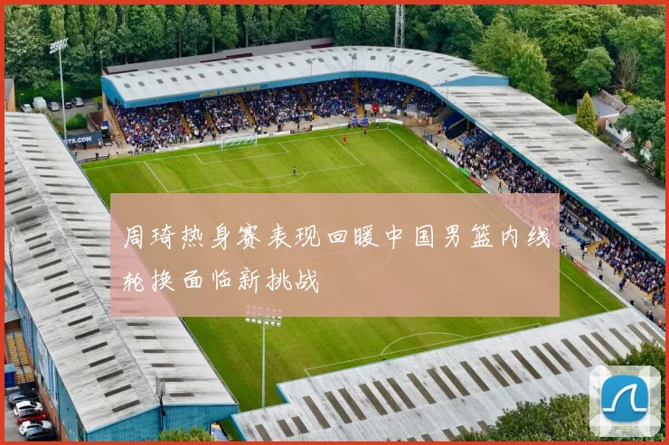 周琦热身赛表现回暖中国男篮内线轮换面临新挑战