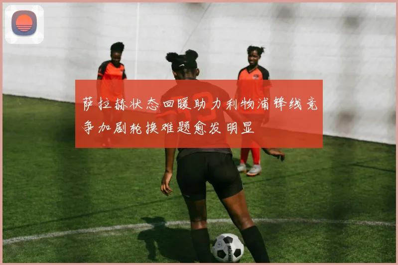 萨拉赫状态回暖助力利物浦锋线竞争加剧轮换难题愈发明显